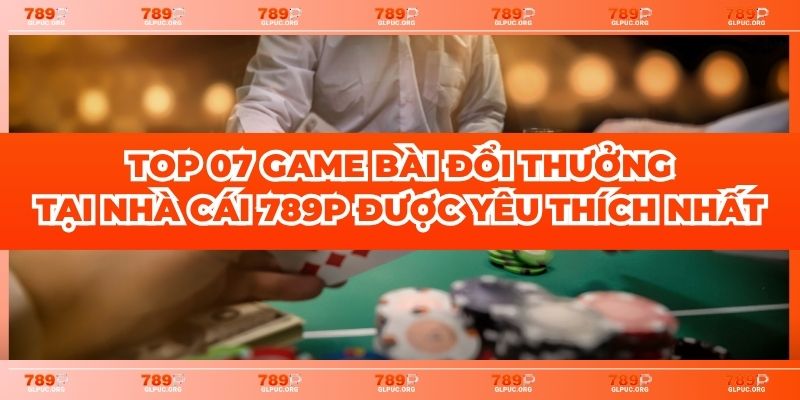 Top 07 Game Bài Đổi Thưởng Tại Nhà Cái 789P Được Yêu Thích Nhất
